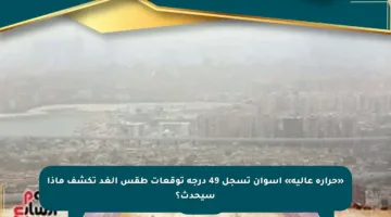 «حرارة عالية» أسوان تسجل 49 درجة توقعات طقس الغد تكشف ماذا سيحدث؟